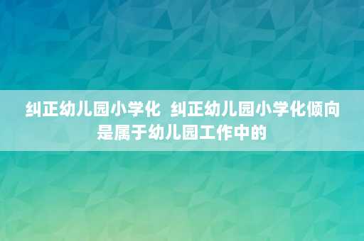 纠正幼儿园小学化  纠正幼儿园小学化倾向是属于幼儿园工作中的