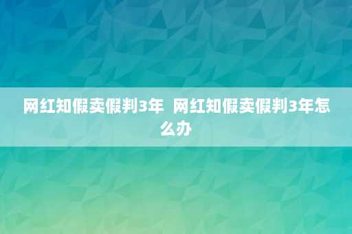 网红知假卖假判3年  网红知假卖假判3年怎么办