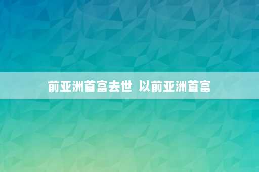 前亚洲首富去世  以前亚洲首富