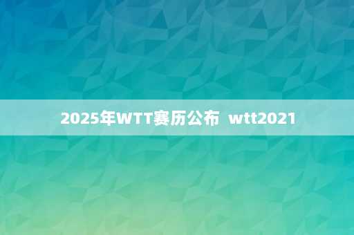 2025年WTT赛历公布  wtt2021