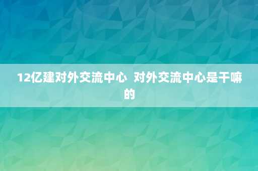 12亿建对外交流中心  对外交流中心是干嘛的