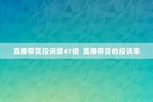 直播带货投诉增47倍  直播带货的投诉率