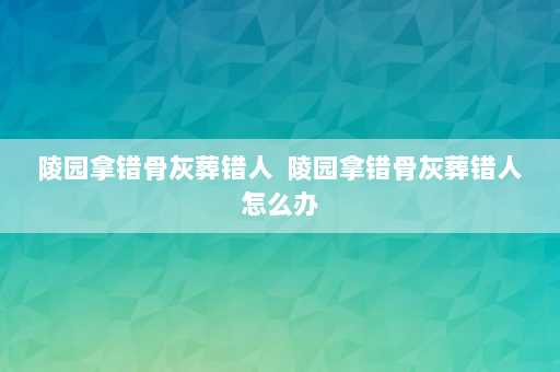 陵园拿错骨灰葬错人  陵园拿错骨灰葬错人怎么办