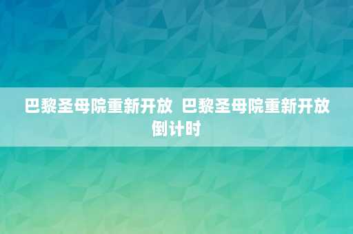 巴黎圣母院重新开放  巴黎圣母院重新开放倒计时