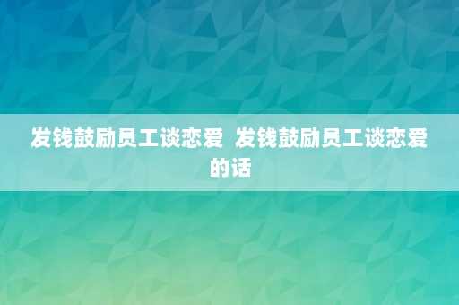 发钱鼓励员工谈恋爱  发钱鼓励员工谈恋爱的话