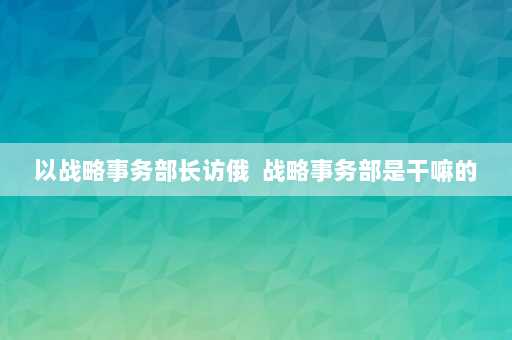 以战略事务部长访俄  战略事务部是干嘛的