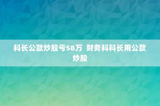 科长公款炒股亏58万  财务科科长用公款炒股