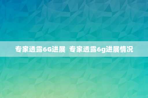 专家透露6G进展  专家透露6g进展情况