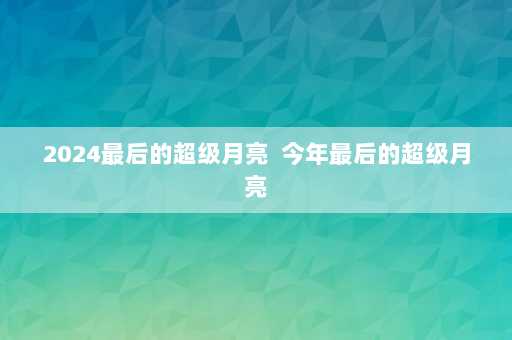 2024最后的超级月亮  今年最后的超级月亮