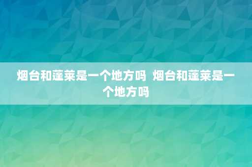 烟台和蓬莱是一个地方吗  烟台和蓬莱是一个地方吗