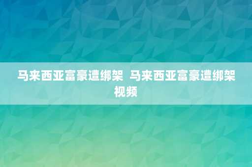 马来西亚富豪遭绑架  马来西亚富豪遭绑架视频