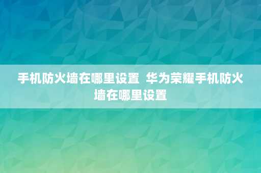 手机防火墙在哪里设置  华为荣耀手机防火墙在哪里设置