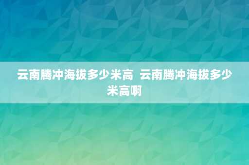 云南腾冲海拔多少米高  云南腾冲海拔多少米高啊