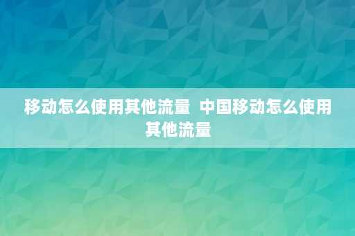 移动怎么使用其他流量  中国移动怎么使用其他流量