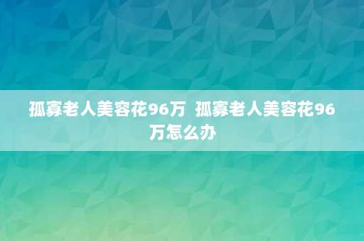 孤寡老人美容花96万  孤寡老人美容花96万怎么办