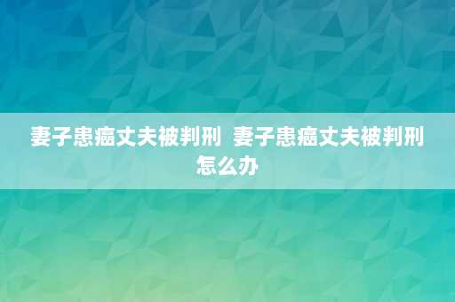 妻子患癌丈夫被判刑  妻子患癌丈夫被判刑怎么办