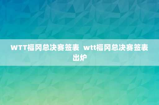 WTT福冈总决赛签表  wtt福冈总决赛签表出炉