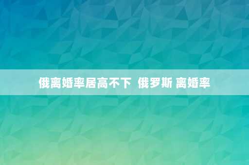 俄离婚率居高不下  俄罗斯 离婚率