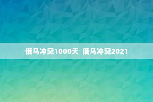 俄乌冲突1000天  俄乌冲突2021