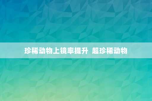 珍稀动物上镜率提升  超珍稀动物