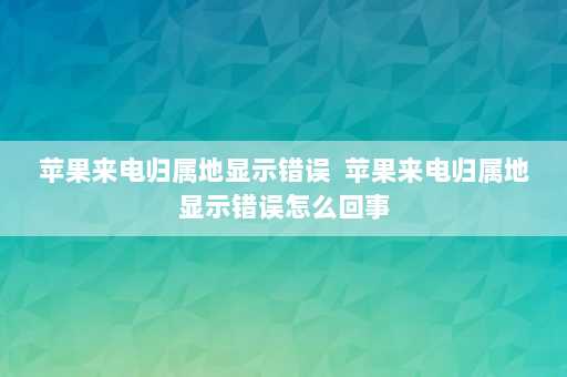 苹果来电归属地显示错误  苹果来电归属地显示错误怎么回事