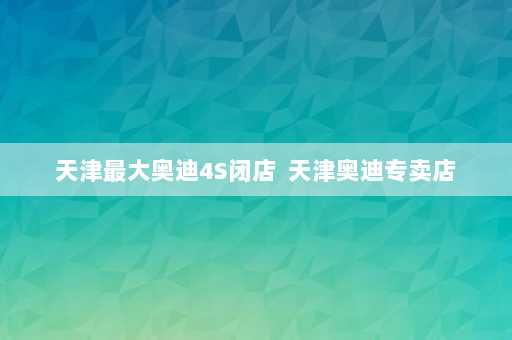 天津最大奥迪4S闭店  天津奥迪专卖店