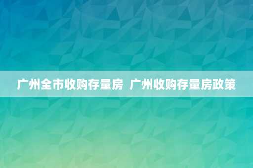 广州全市收购存量房  广州收购存量房政策