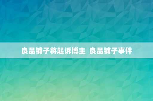 良品铺子将起诉博主  良品铺子事件