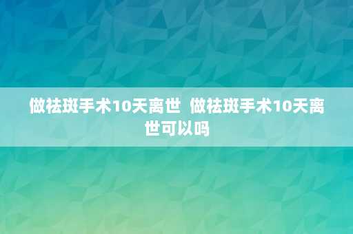 做祛斑手术10天离世  做祛斑手术10天离世可以吗