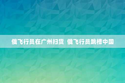 俄飞行员在广州扫货  俄飞行员跳槽中国