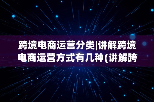 跨境电商运营分类|讲解跨境电商运营方式有几种(讲解跨境电商运营方式有几种方法)