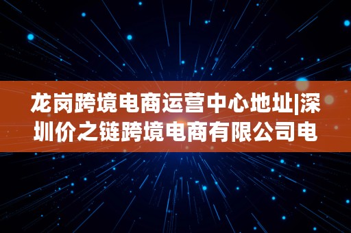 龙岗跨境电商运营中心地址|深圳价之链跨境电商有限公司电话是多少?