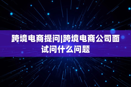 跨境电商提问|跨境电商公司面试问什么问题