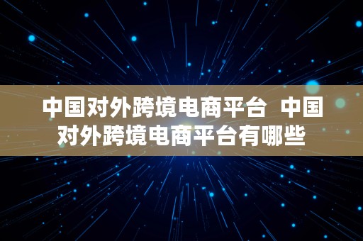 中国对外跨境电商平台  中国对外跨境电商平台有哪些