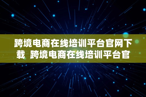 跨境电商在线培训平台官网下载  跨境电商在线培训平台官网下载安装