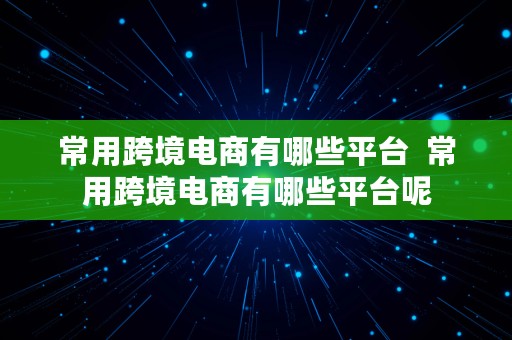 常用跨境电商有哪些平台  常用跨境电商有哪些平台呢