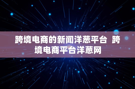 跨境电商的新闻洋葱平台  跨境电商平台洋葱网