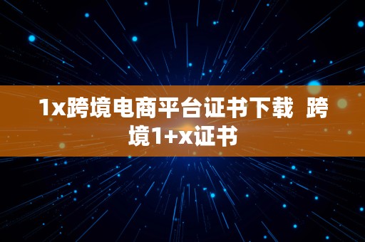 1x跨境电商平台证书下载  跨境1+x证书