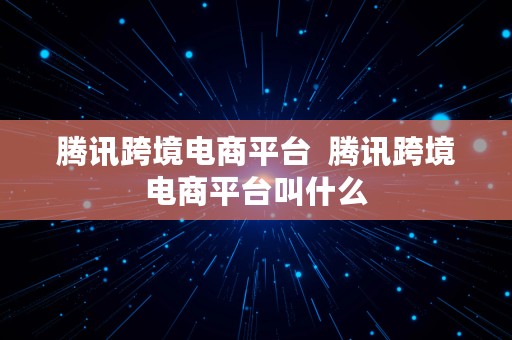 腾讯跨境电商平台  腾讯跨境电商平台叫什么