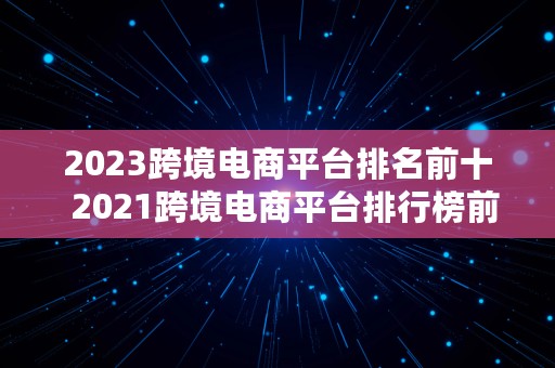 2023跨境电商平台排名前十  2021跨境电商平台排行榜前十名