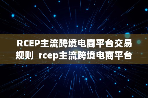 RCEP主流跨境电商平台交易规则  rcep主流跨境电商平台交易规则是什么