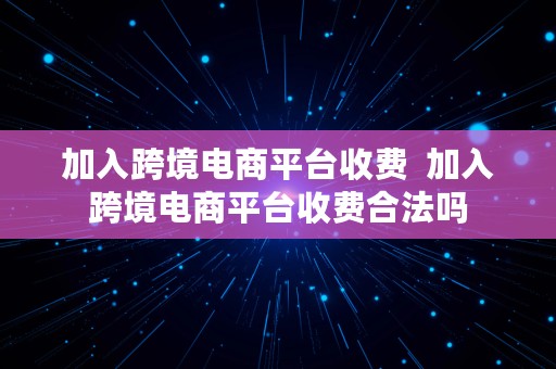 加入跨境电商平台收费  加入跨境电商平台收费合法吗