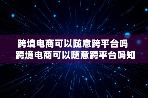 跨境电商可以随意跨平台吗  跨境电商可以随意跨平台吗知乎