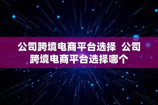 公司跨境电商平台选择  公司跨境电商平台选择哪个