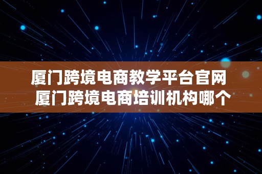 厦门跨境电商教学平台官网  厦门跨境电商培训机构哪个好怎么样