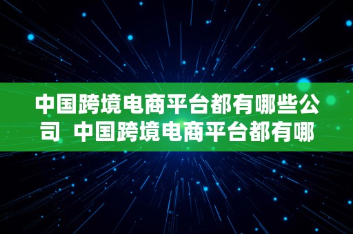 中国跨境电商平台都有哪些公司  中国跨境电商平台都有哪些公司名称