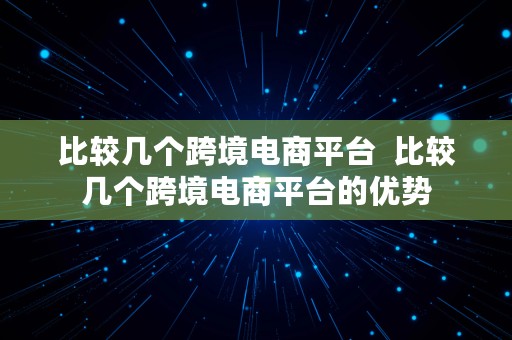 比较几个跨境电商平台  比较几个跨境电商平台的优势