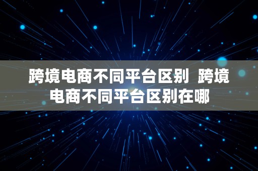 跨境电商不同平台区别  跨境电商不同平台区别在哪