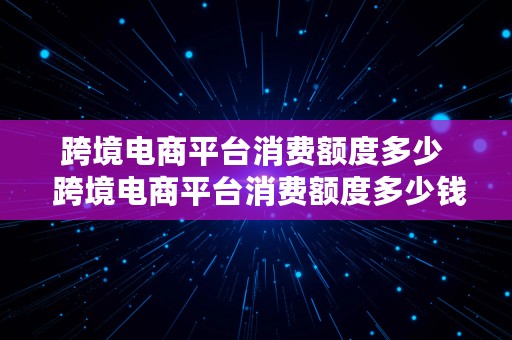 跨境电商平台消费额度多少  跨境电商平台消费额度多少钱