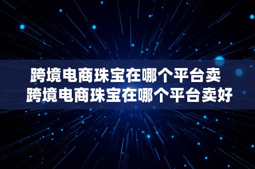 跨境电商珠宝在哪个平台卖  跨境电商珠宝在哪个平台卖好